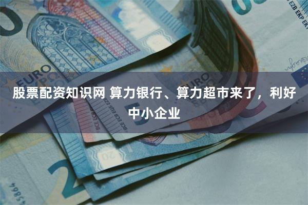 股票配资知识网 算力银行、算力超市来了，利好中小企业