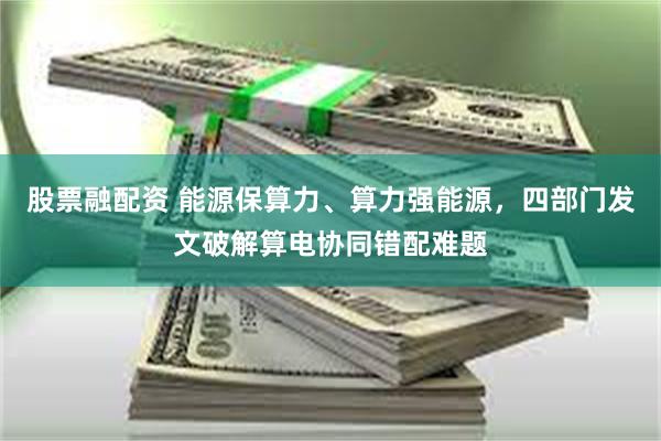 股票融配资 能源保算力、算力强能源，四部门发文破解算电协同错配难题
