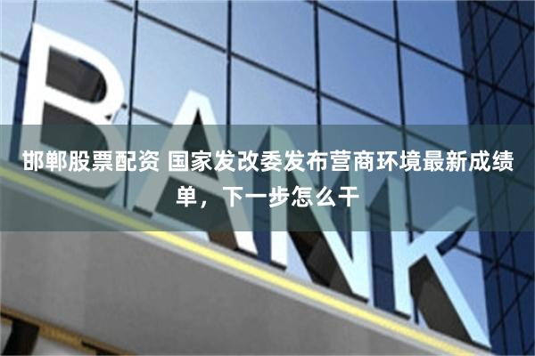 邯郸股票配资 国家发改委发布营商环境最新成绩单，下一步怎么干