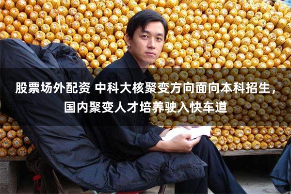 股票场外配资 中科大核聚变方向面向本科招生，国内聚变人才培养驶入快车道