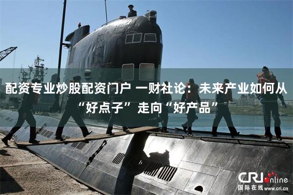 配资专业炒股配资门户 一财社论：未来产业如何从“好点子” 走向“好产品”