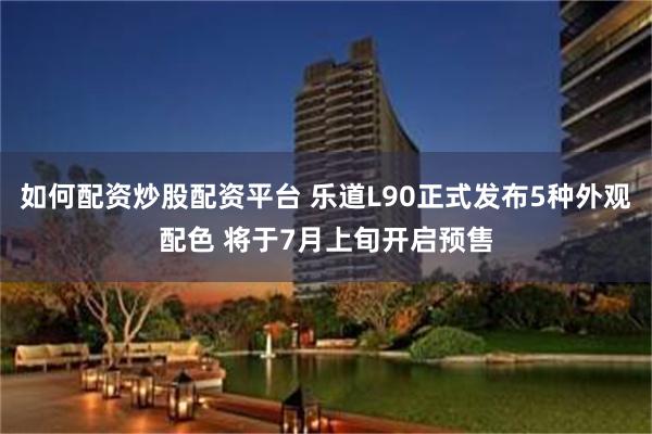 如何配资炒股配资平台 乐道L90正式发布5种外观配色 将于7月上旬开启预售
