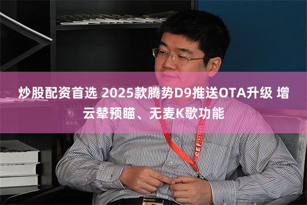 炒股配资首选 2025款腾势D9推送OTA升级 增云辇预瞄、无麦K歌功能