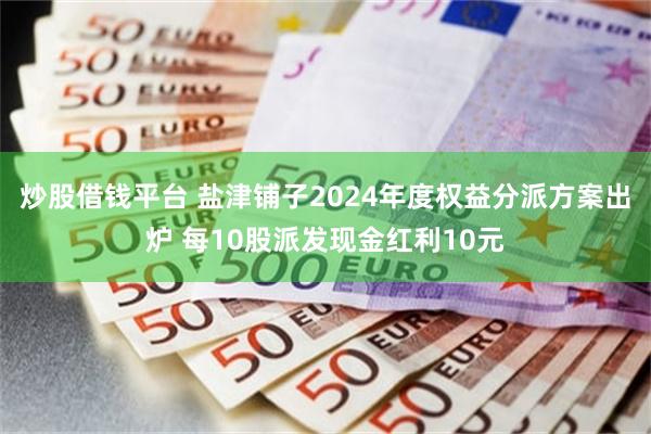 炒股借钱平台 盐津铺子2024年度权益分派方案出炉 每10股派发现金红利10元