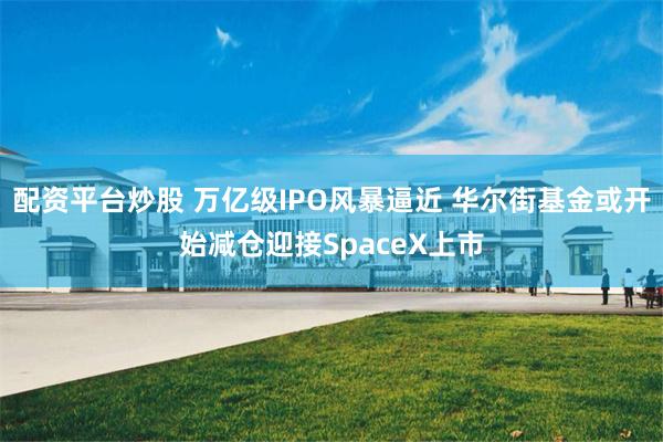 配资平台炒股 万亿级IPO风暴逼近 华尔街基金或开始减仓迎接SpaceX上市