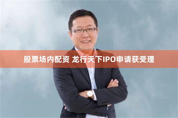 股票场内配资 龙行天下IPO申请获受理