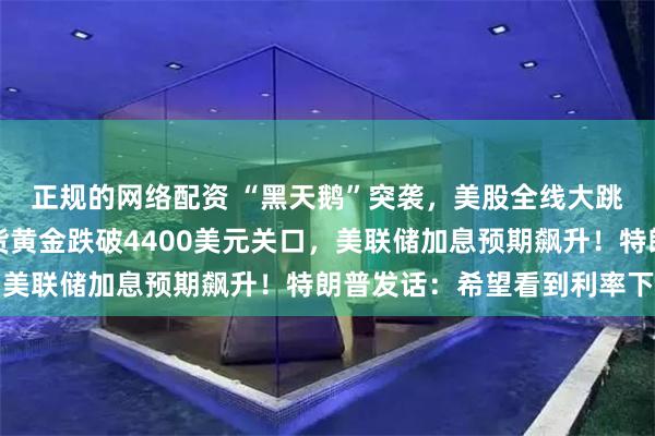 正规的网络配资 “黑天鹅”突袭，美股全线大跳水，芯片股重挫！现货黄金跌破4400美元关口，美联储加息预期飙升！特朗普发话：希望看到利率下调