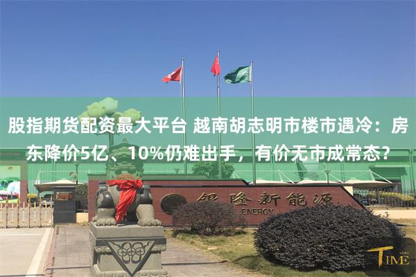 股指期货配资最大平台 越南胡志明市楼市遇冷：房东降价5亿、10%仍难出手，有价无市成常态？