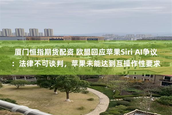 厦门恒指期货配资 欧盟回应苹果Siri AI争议：法律不可谈判，苹果未能达到互操作性要求