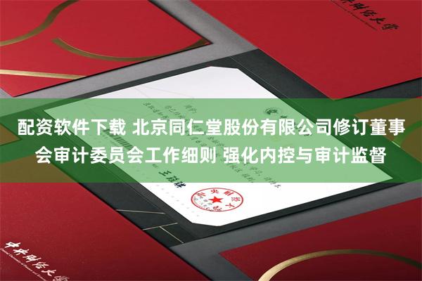 配资软件下载 北京同仁堂股份有限公司修订董事会审计委员会工作细则 强化内控与审计监督