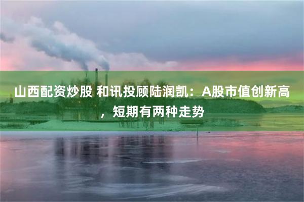 山西配资炒股 和讯投顾陆润凯：A股市值创新高，短期有两种走势
