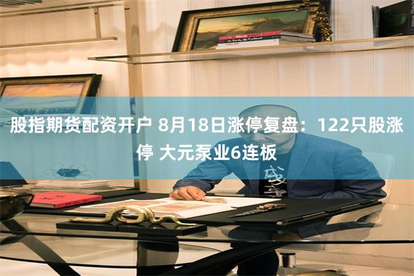 股指期货配资开户 8月18日涨停复盘：122只股涨停 大元泵业6连板