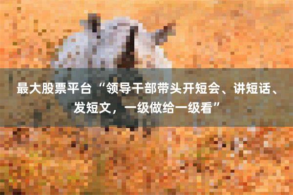 最大股票平台 “领导干部带头开短会、讲短话、发短文，一级做给一级看”