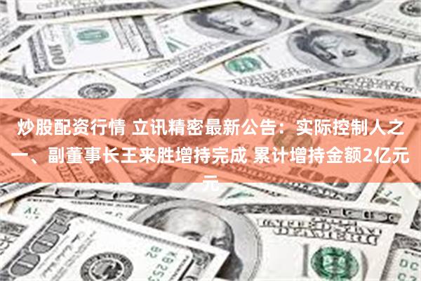 炒股配资行情 立讯精密最新公告：实际控制人之一、副董事长王来胜增持完成 累计增持金额2亿元