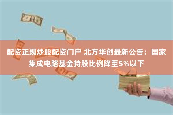 配资正规炒股配资门户 北方华创最新公告：国家集成电路基金持股比例降至5%以下