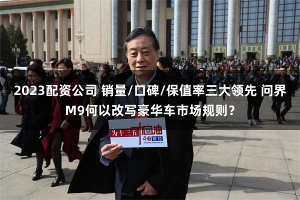 2023配资公司 销量/口碑/保值率三大领先 问界M9何以改写豪华车市场规则？