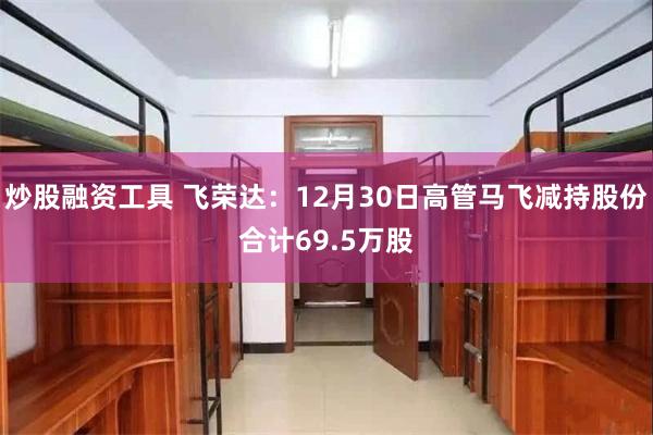 炒股融资工具 飞荣达：12月30日高管马飞减持股份合计69.5万股