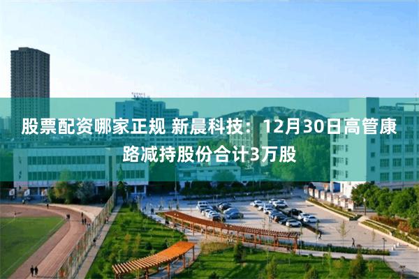 股票配资哪家正规 新晨科技：12月30日高管康路减持股份合计3万股