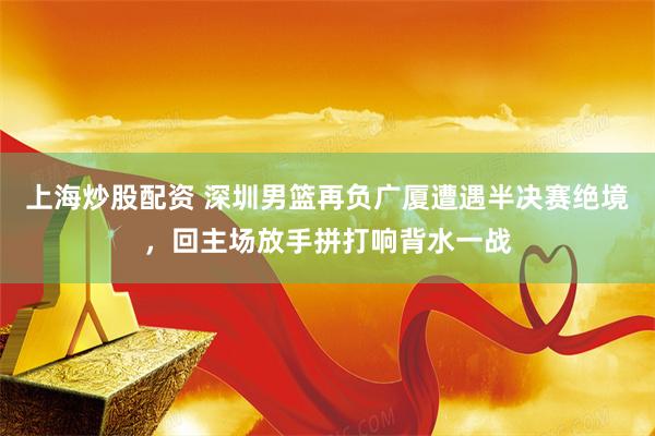 上海炒股配资 深圳男篮再负广厦遭遇半决赛绝境，回主场放手拼打响背水一战