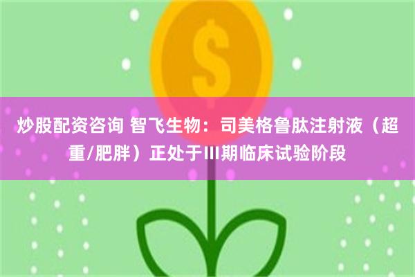 炒股配资咨询 智飞生物：司美格鲁肽注射液（超重/肥胖）正处于Ⅲ期临床试验阶段