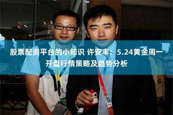 股票配资平台的小知识 许安丰：5.24黄金周一开盘行情策略及趋势分析