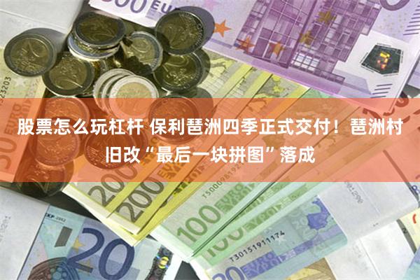 股票怎么玩杠杆 保利琶洲四季正式交付！琶洲村旧改“最后一块拼图”落成