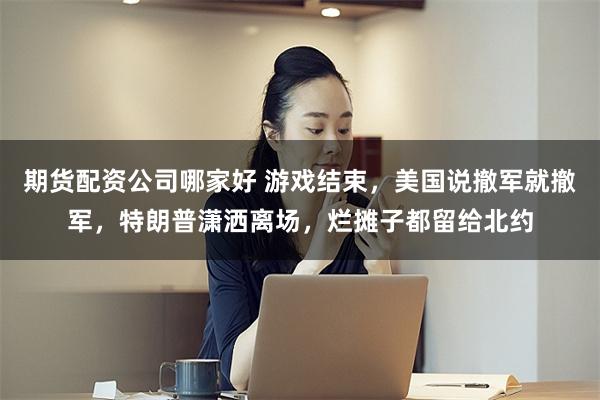 期货配资公司哪家好 游戏结束，美国说撤军就撤军，特朗普潇洒离场，烂摊子都留给北约