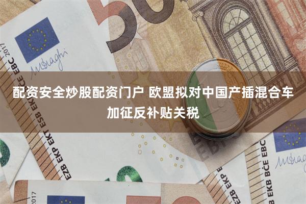 配资安全炒股配资门户 欧盟拟对中国产插混合车加征反补贴关税