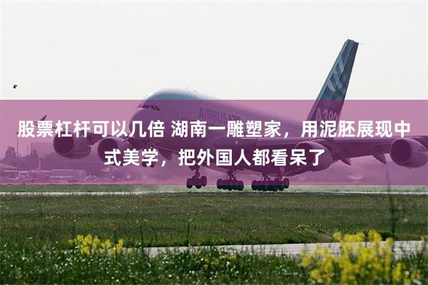 股票杠杆可以几倍 湖南一雕塑家，用泥胚展现中式美学，把外国人都看呆了