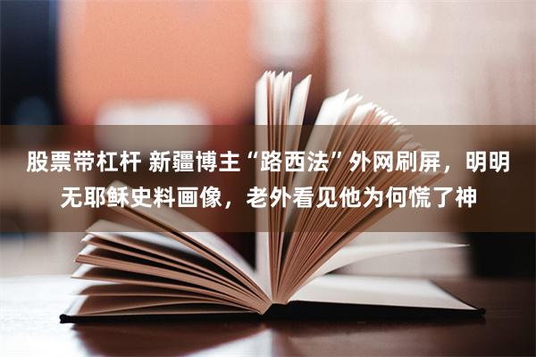 股票带杠杆 新疆博主“路西法”外网刷屏，明明无耶稣史料画像，老外看见他为何慌了神