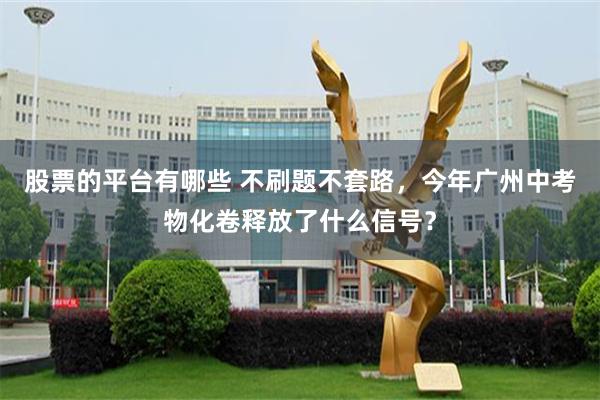 股票的平台有哪些 不刷题不套路，今年广州中考物化卷释放了什么信号？