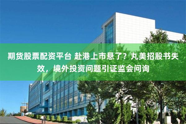期货股票配资平台 赴港上市悬了？丸美招股书失效，境外投资问题引证监会问询