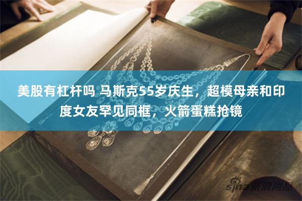 美股有杠杆吗 马斯克55岁庆生，超模母亲和印度女友罕见同框，火箭蛋糕抢镜