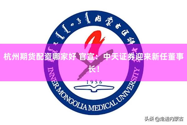 杭州期货配资哪家好 官宣：中天证券迎来新任董事长！