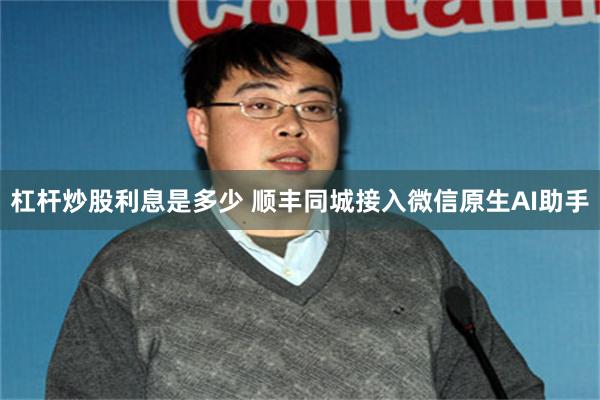 杠杆炒股利息是多少 顺丰同城接入微信原生AI助手