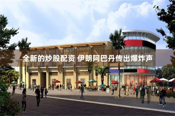 全新的炒股配资 伊朗阿巴丹传出爆炸声