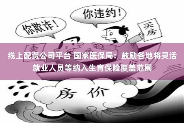 线上配资公司平台 国家医保局：鼓励各地将灵活就业人员等纳入生育保险覆盖范围