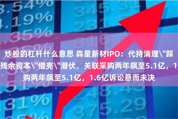 炒股的杠杆什么意思 犇星新材IPO：代持清理＂踩线＂过关，当代系残余资本＂借壳＂潜伏，关联采购两年飙至5.1亿，1.6亿诉讼悬而未决