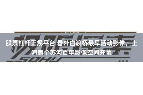 股票杠杆正规平台 看外白渡桥最早活动影像，上海首个苏河百年影像空间开幕