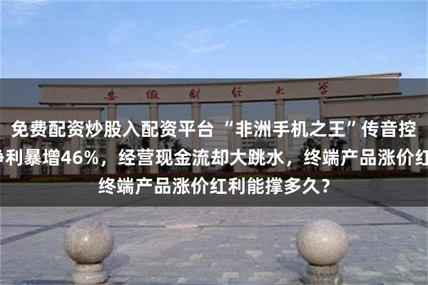 免费配资炒股入配资平台 “非洲手机之王”传音控股大变局：净利暴增46%，经营现金流却大跳水，终端产品涨价红利能撑多久？