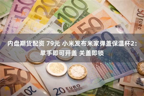 内盘期货配资 79元 小米发布米家弹盖保温杯2：单手即可开盖 关盖即锁
