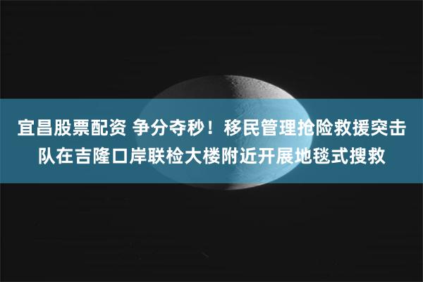 宜昌股票配资 争分夺秒！移民管理抢险救援突击队在吉隆口岸联检大楼附近开展地毯式搜救
