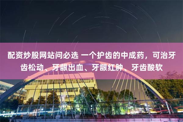 配资炒股网站问必选 一个护齿的中成药，可治牙齿松动、牙龈出血、牙龈红肿、牙齿酸软