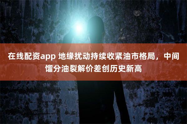 在线配资app 地缘扰动持续收紧油市格局，中间馏分油裂解价差创历史新高