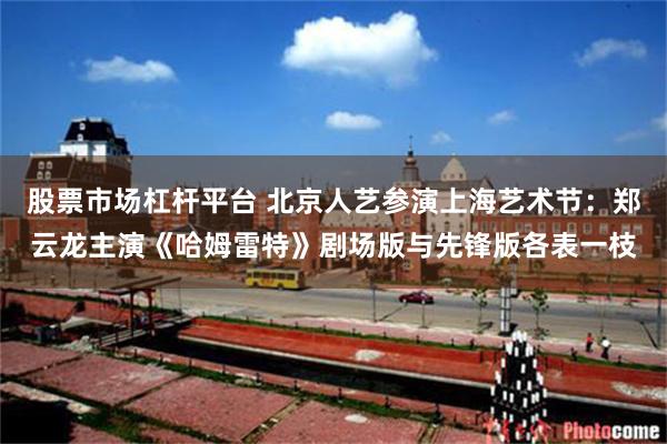 股票市场杠杆平台 北京人艺参演上海艺术节：郑云龙主演《哈姆雷特》剧场版与先锋版各表一枝
