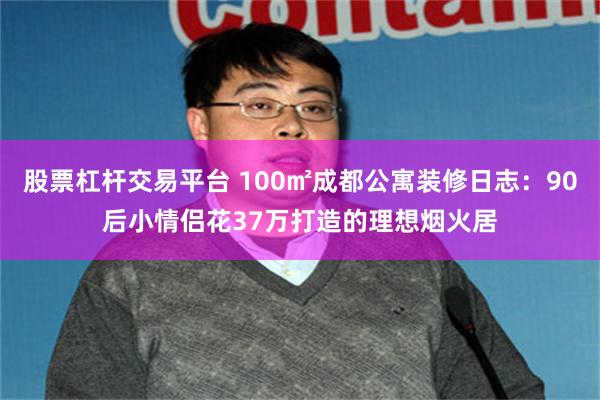 股票杠杆交易平台 100㎡成都公寓装修日志：90后小情侣花37万打造的理想烟火居