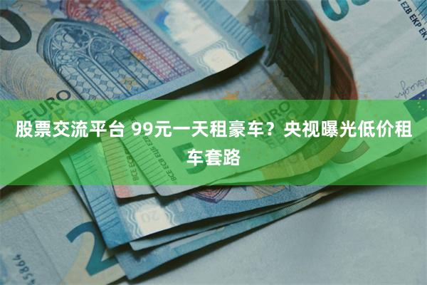 股票交流平台 99元一天租豪车？央视曝光低价租车套路